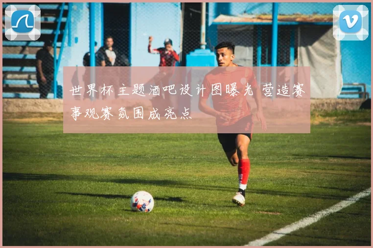 世界杯主题酒吧设计图曝光 营造赛事观赛氛围成亮点
