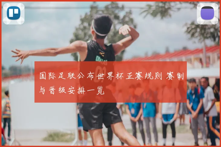 国际足联公布世界杯正赛规则 赛制与晋级安排一览