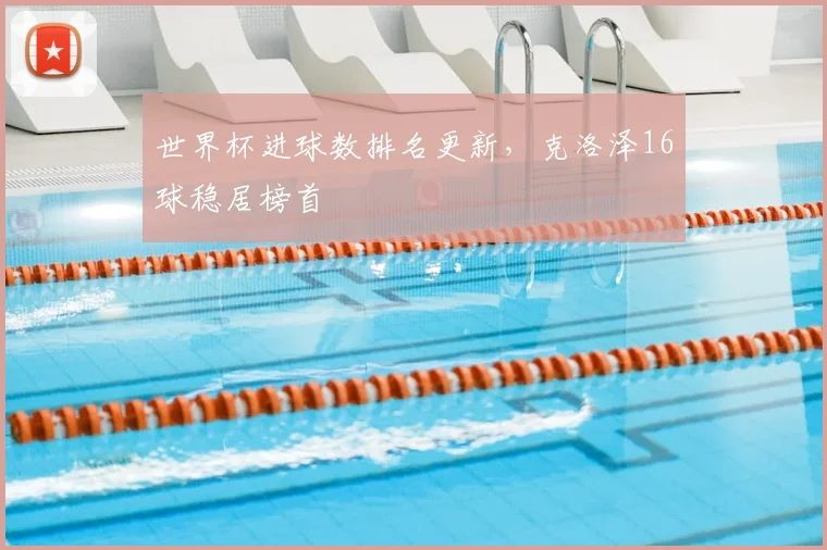 世界杯进球数排名更新，克洛泽16球稳居榜首