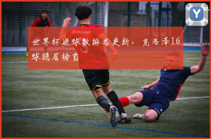世界杯进球数排名更新,克洛泽16球稳居榜首