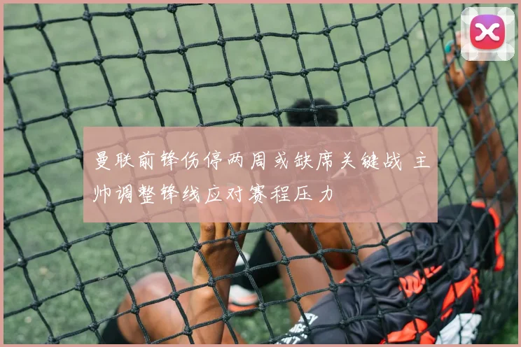 曼联前锋伤停两周或缺席关键战 主帅调整锋线应对赛程压力