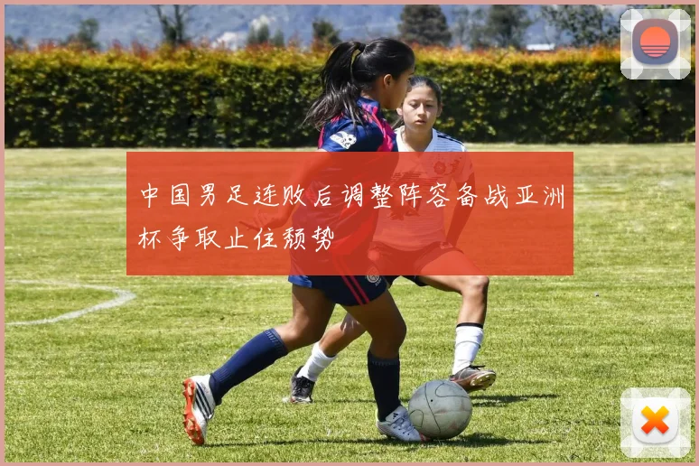 中国男足连败后调整阵容备战亚洲杯争取止住颓势