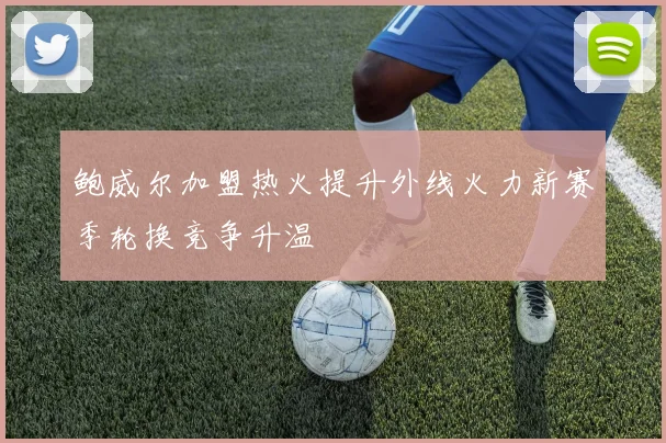鲍威尔加盟热火提升外线火力新赛季轮换竞争升温