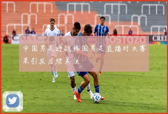 中国男足迎战韩国男足直播对决赛果引发后续关注