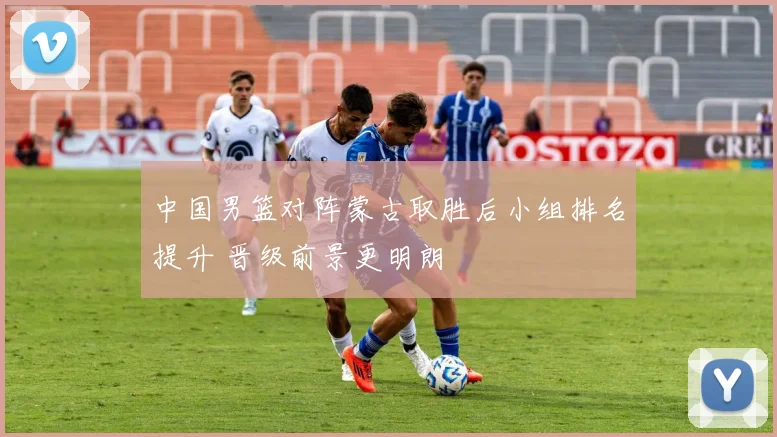 中国男篮对阵蒙古取胜后小组排名提升 晋级前景更明朗