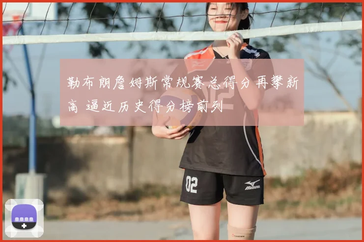 勒布朗詹姆斯常规赛总得分再攀新高 逼近历史得分榜前列