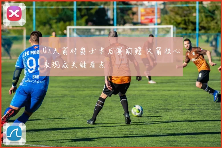 07火箭对爵士季后赛前瞻 火箭核心表现成关键看点