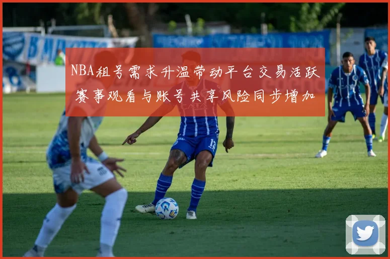 NBA租号需求升温带动平台交易活跃 赛事观看与账号共享风险同步增加