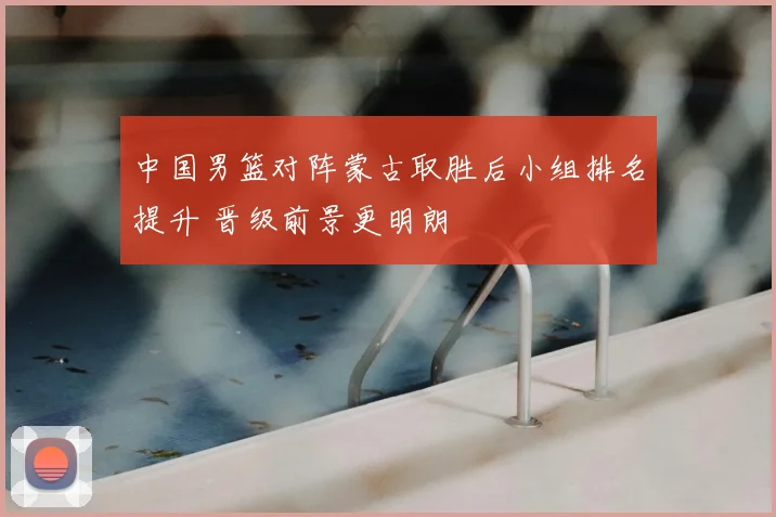 中国男篮对阵蒙古取胜后小组排名提升 晋级前景更明朗