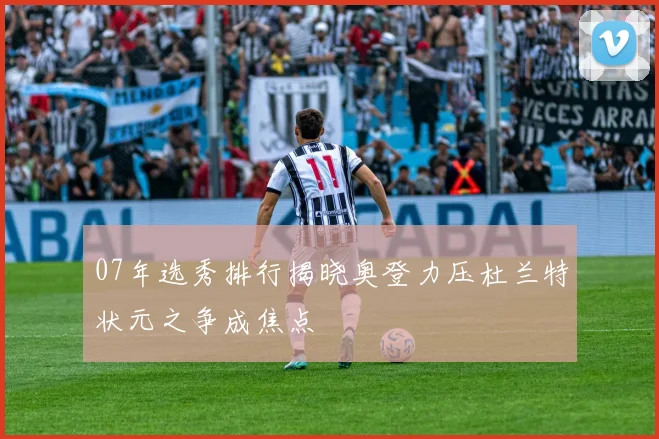 07年选秀排行揭晓奥登力压杜兰特状元之争成焦点