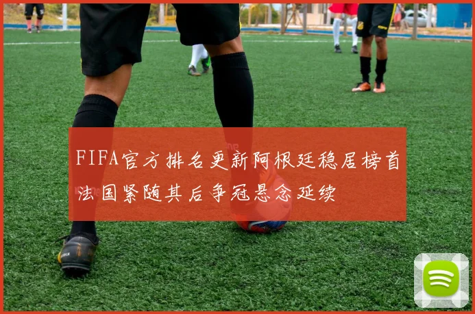 FIFA官方排名更新阿根廷稳居榜首法国紧随其后争冠悬念延续