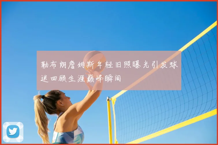 勒布朗詹姆斯年轻旧照曝光引发球迷回顾生涯巅峰瞬间