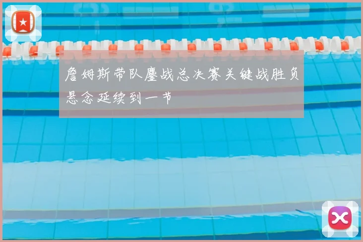 詹姆斯带队鏖战总决赛关键战胜负悬念延续到一节