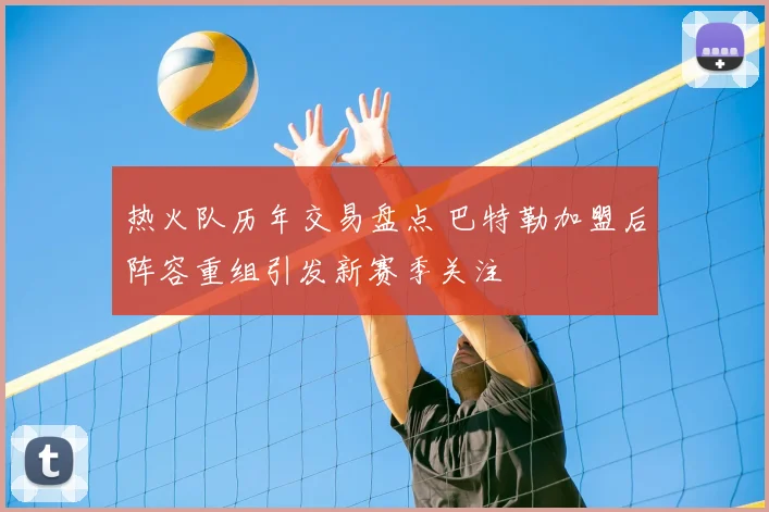 热火队历年交易盘点 巴特勒加盟后阵容重组引发新赛季关注