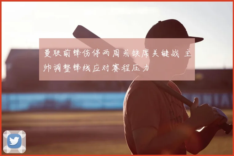 曼联前锋伤停两周或缺席关键战 主帅调整锋线应对赛程压力