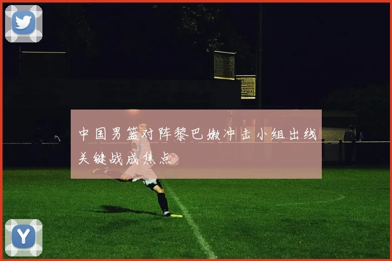 中国男篮对阵黎巴嫩冲击小组出线关键战成焦点