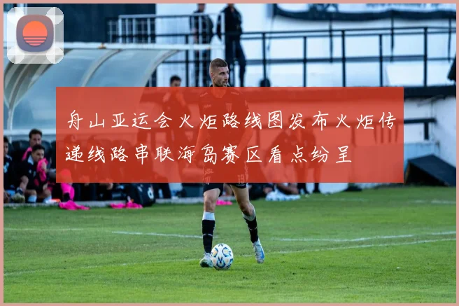 舟山亚运会火炬路线图发布火炬传递线路串联海岛赛区看点纷呈