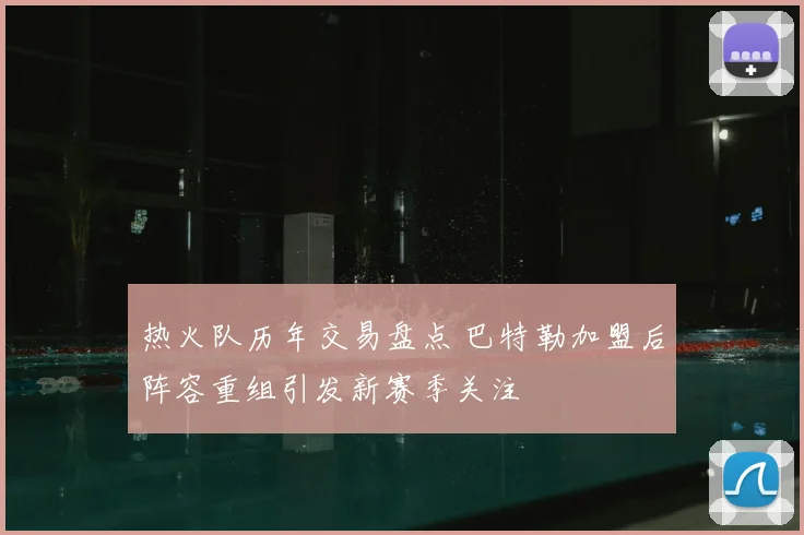 热火队历年交易盘点 巴特勒加盟后阵容重组引发新赛季关注
