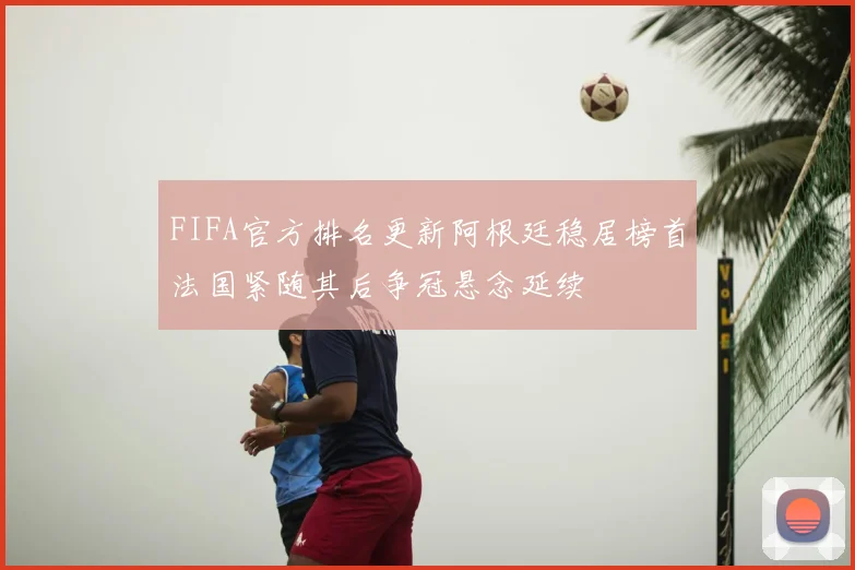 FIFA官方排名更新阿根廷稳居榜首法国紧随其后争冠悬念延续
