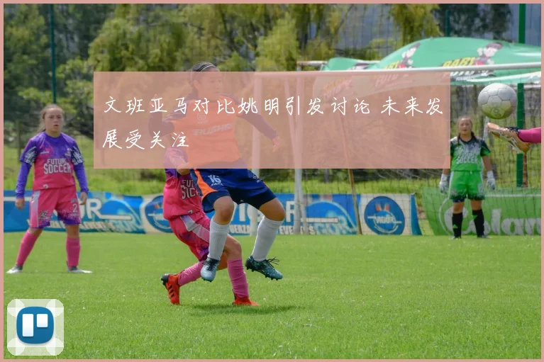 文班亚马对比姚明引发讨论 未来发展受关注