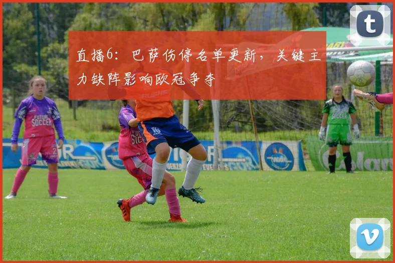 直播6：巴萨伤停名单更新，关键主力缺阵影响欧冠争夺